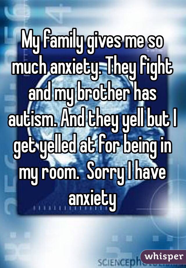 My family gives me so much anxiety. They fight and my brother has autism. And they yell but I get yelled at for being in my room.  Sorry I have anxiety 