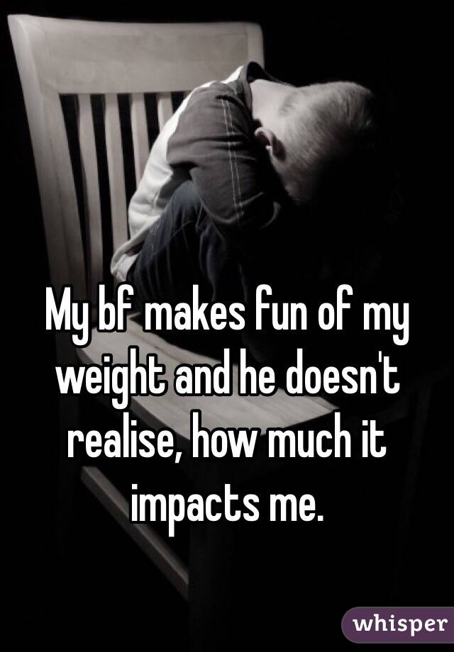 My bf makes fun of my weight and he doesn't realise, how much it impacts me. 
