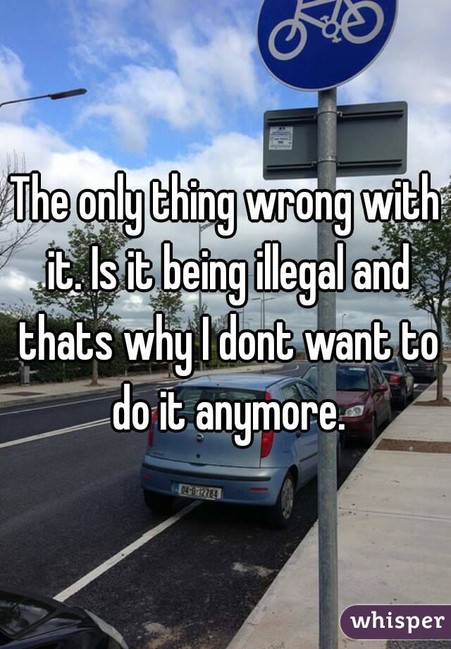 The only thing wrong with it. Is it being illegal and thats why I dont want to do it anymore.