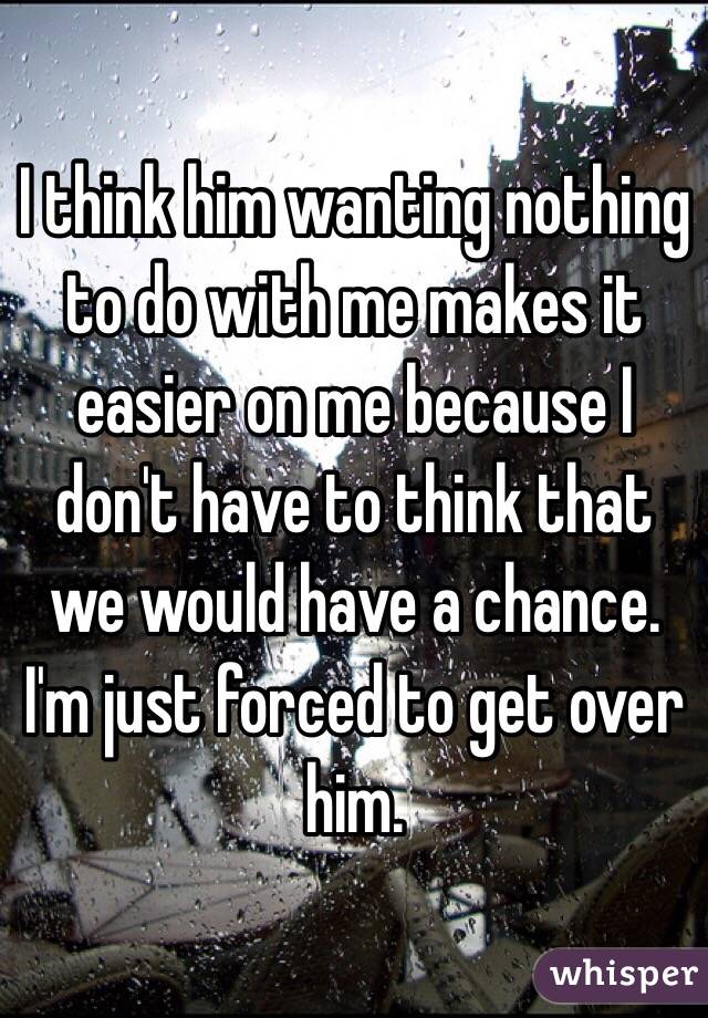 I think him wanting nothing to do with me makes it easier on me because I don't have to think that we would have a chance. I'm just forced to get over him. 