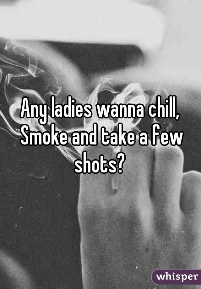 Any ladies wanna chill, Smoke and take a few shots? 