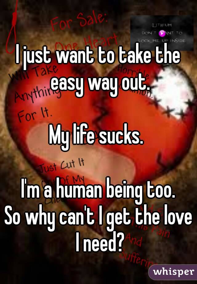 I just want to take the easy way out.

My life sucks. 

I'm a human being too.
So why can't I get the love I need?