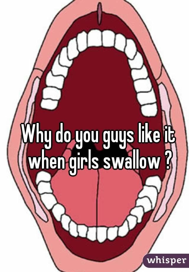 Why do you guys like it when girls swallow ?