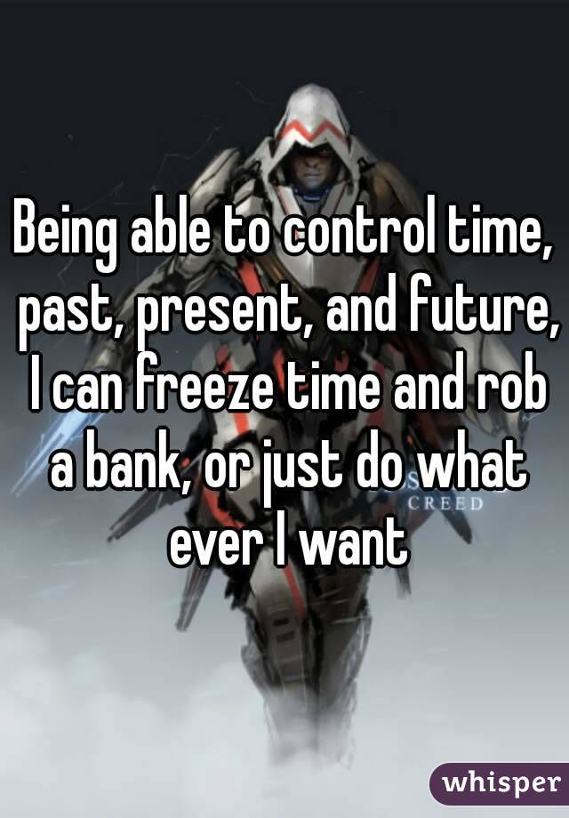 Being able to control time, past, present, and future, I can freeze time and rob a bank, or just do what ever I want