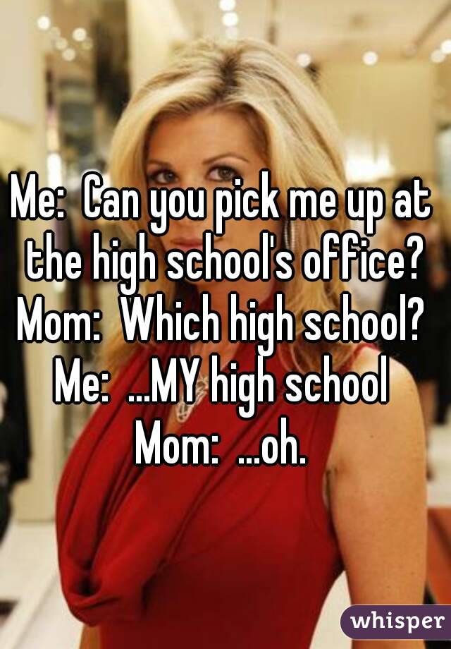 Me:  Can you pick me up at the high school's office?
Mom:  Which high school?
Me:  ...MY high school
Mom:  ...oh.