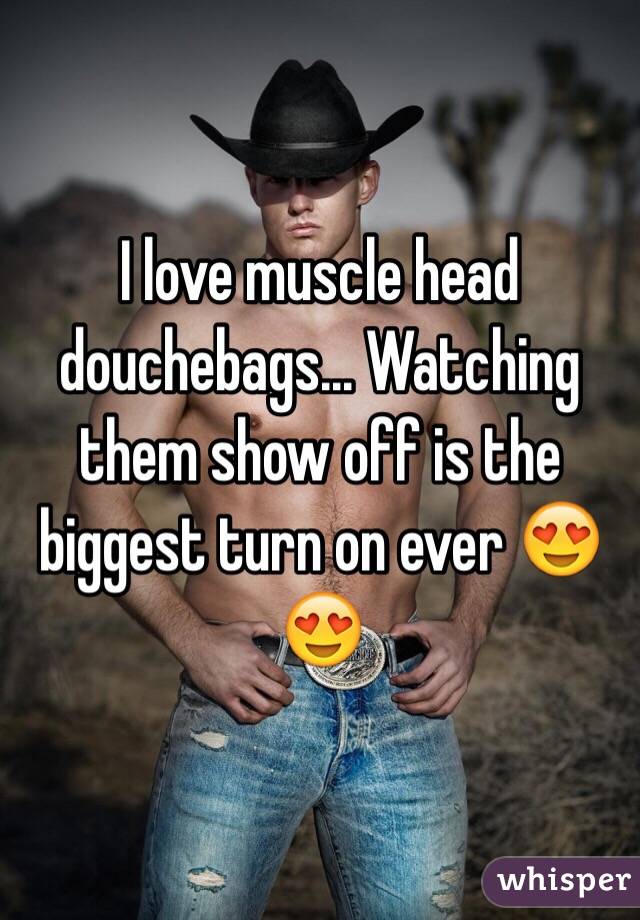 I love muscle head douchebags... Watching them show off is the biggest turn on ever 😍😍