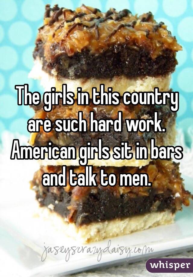 The girls in this country are such hard work. 
American girls sit in bars and talk to men. 