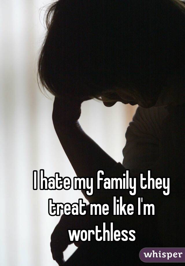 I hate my family they treat me like I'm worthless 