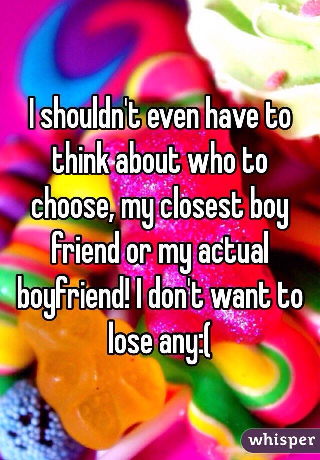 I shouldn't even have to think about who to choose, my closest boy friend or my actual boyfriend! I don't want to lose any:(