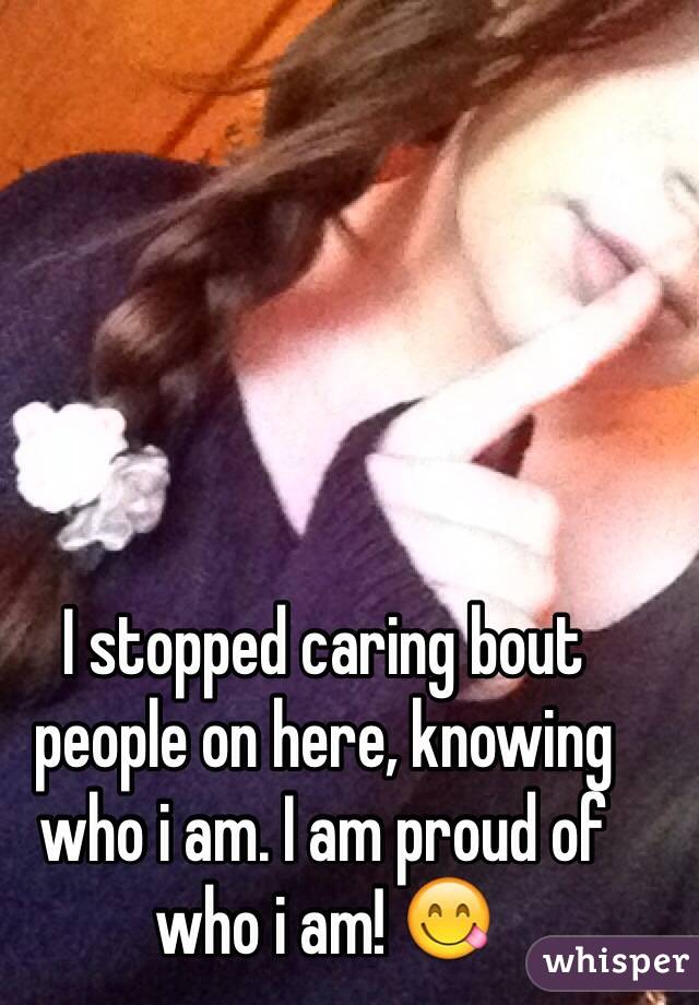 I stopped caring bout people on here, knowing who i am. I am proud of who i am! 😋