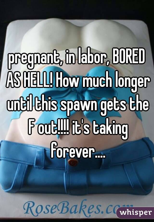 pregnant, in labor, BORED AS HELL! How much longer until this spawn gets the F out!!!! it's taking forever....