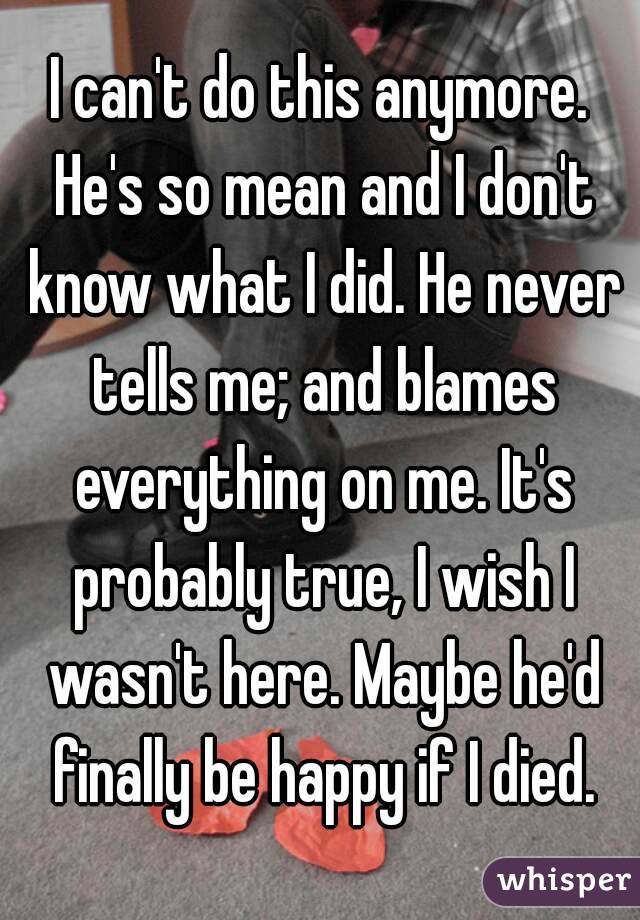I can't do this anymore. He's so mean and I don't know what I did. He never tells me; and blames everything on me. It's probably true, I wish I wasn't here. Maybe he'd finally be happy if I died.