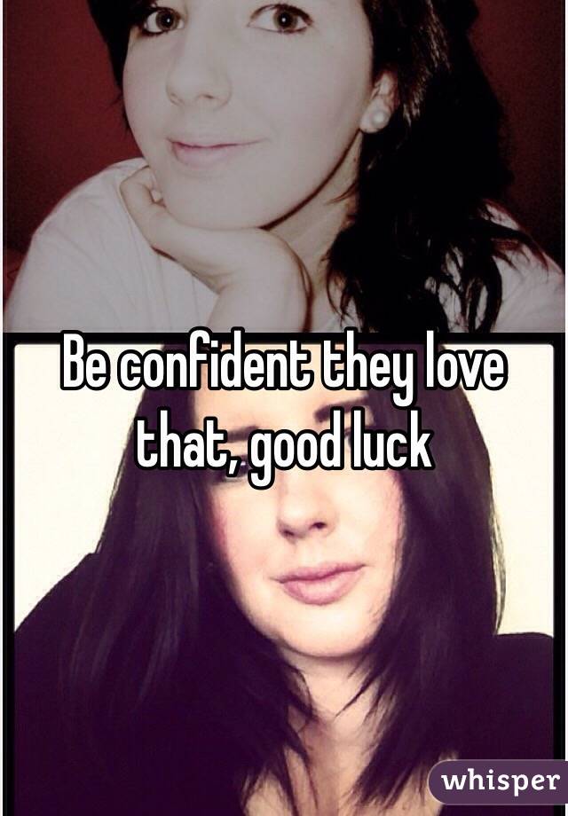 Be confident they love that, good luck 