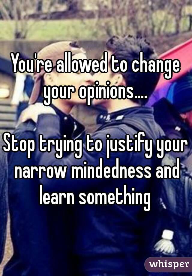 You're allowed to change your opinions.... 

Stop trying to justify your narrow mindedness and learn something 