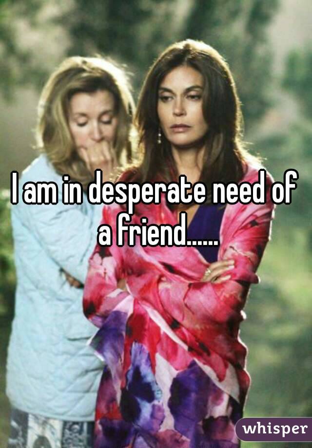 I am in desperate need of a friend......