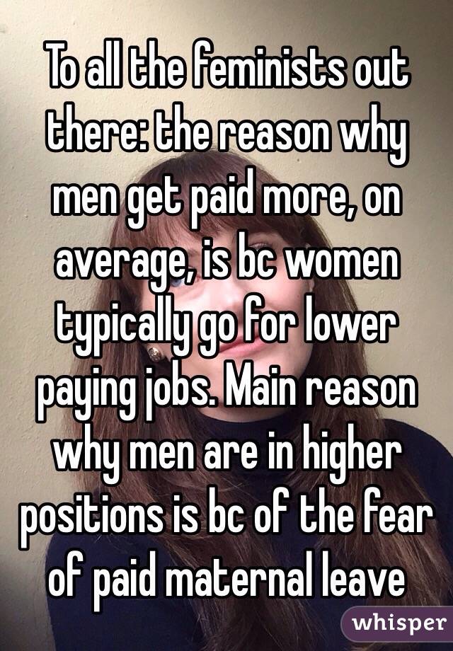 To all the feminists out there: the reason why men get paid more, on average, is bc women typically go for lower paying jobs. Main reason why men are in higher positions is bc of the fear of paid maternal leave