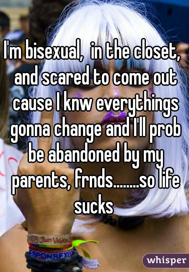 I'm bisexual,  in the closet,  and scared to come out cause I knw everythings gonna change and I'll prob be abandoned by my parents, frnds........so life sucks 