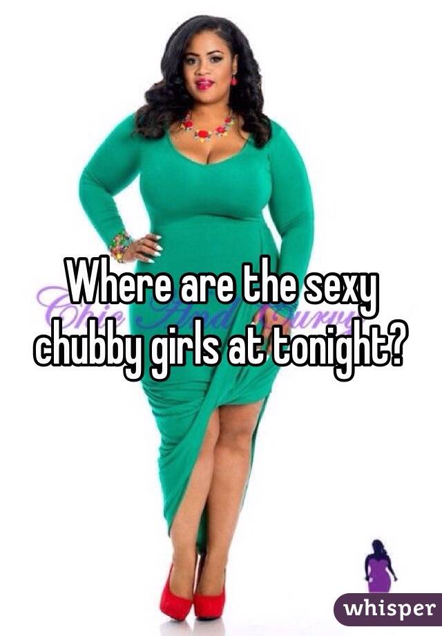 Where are the sexy chubby girls at tonight? 