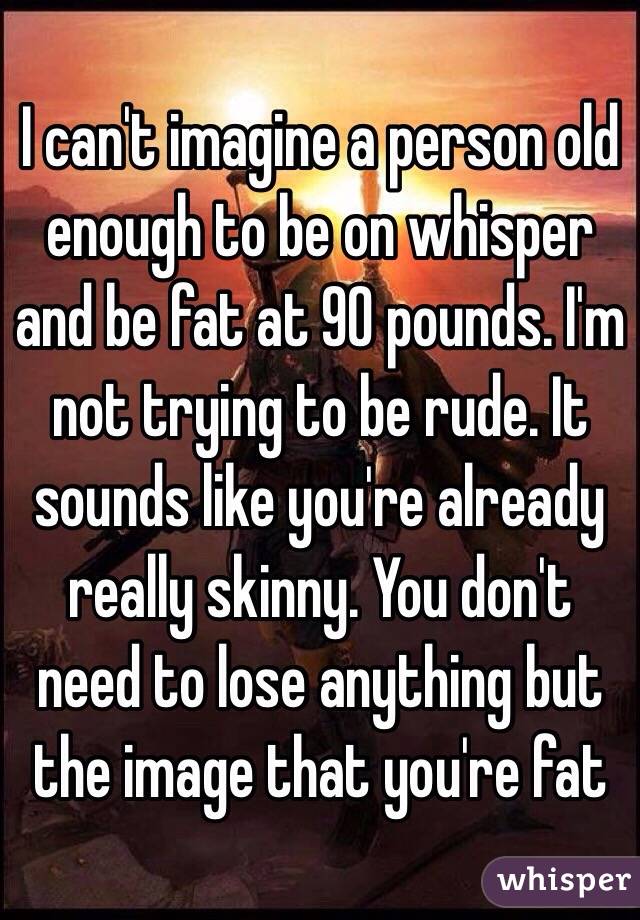 I can't imagine a person old enough to be on whisper and be fat at 90 pounds. I'm not trying to be rude. It sounds like you're already really skinny. You don't need to lose anything but the image that you're fat