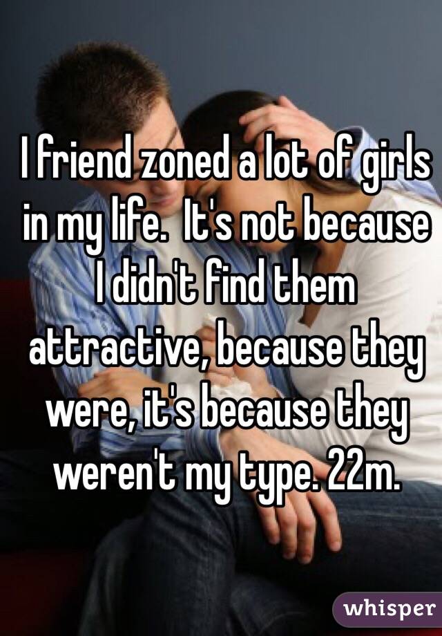 I friend zoned a lot of girls in my life.  It's not because I didn't find them attractive, because they were, it's because they weren't my type. 22m. 