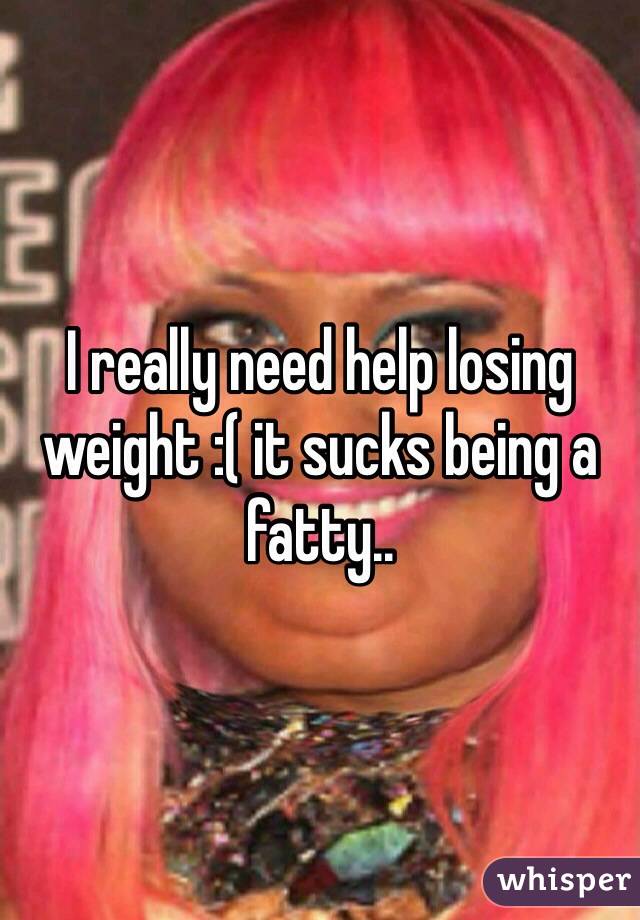 I really need help losing weight :( it sucks being a fatty..