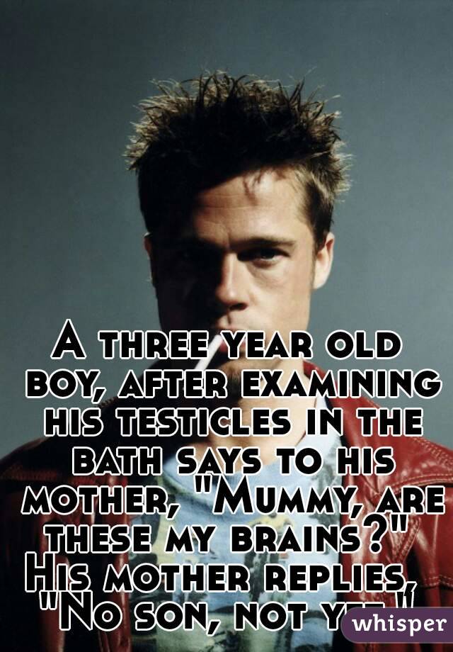 A three year old boy, after examining his testicles in the bath says to his mother, "Mummy, are these my brains?" 
His mother replies, 
"No son, not yet."