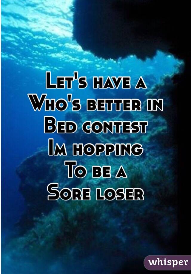 Let's have a
Who's better in 
Bed contest
Im hopping 
To be a 
Sore loser 
