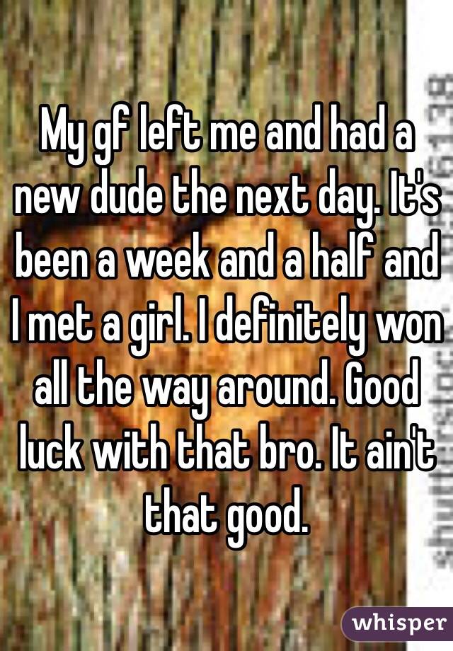 My gf left me and had a new dude the next day. It's been a week and a half and I met a girl. I definitely won all the way around. Good luck with that bro. It ain't that good. 