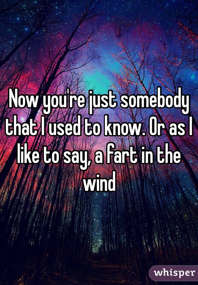 Now you're just somebody that I used to know. Or as I like to say, a fart in the wind 