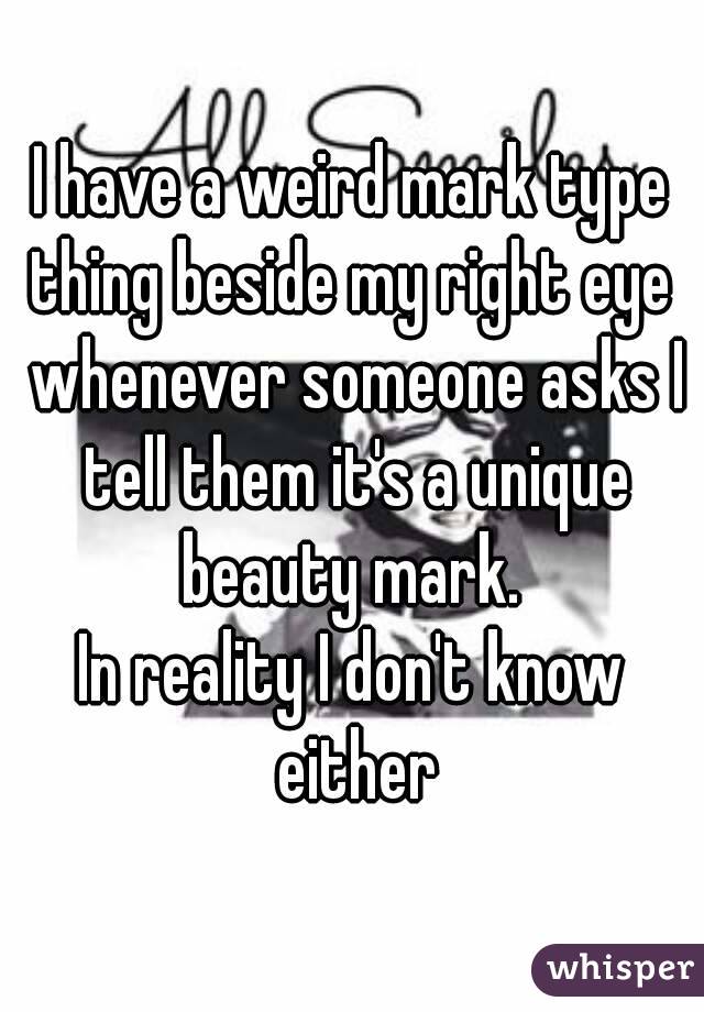 I have a weird mark type thing beside my right eye  whenever someone asks I tell them it's a unique beauty mark. 
In reality I don't know either