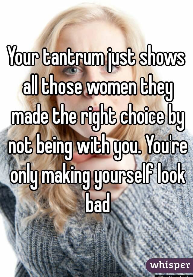 Your tantrum just shows all those women they made the right choice by not being with you. You're only making yourself look bad
