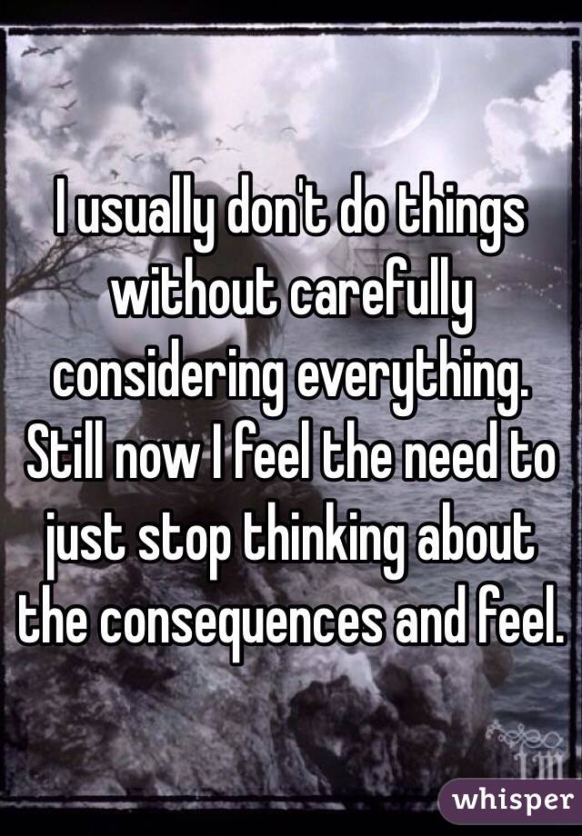 I usually don't do things without carefully considering everything. Still now I feel the need to just stop thinking about the consequences and feel. 