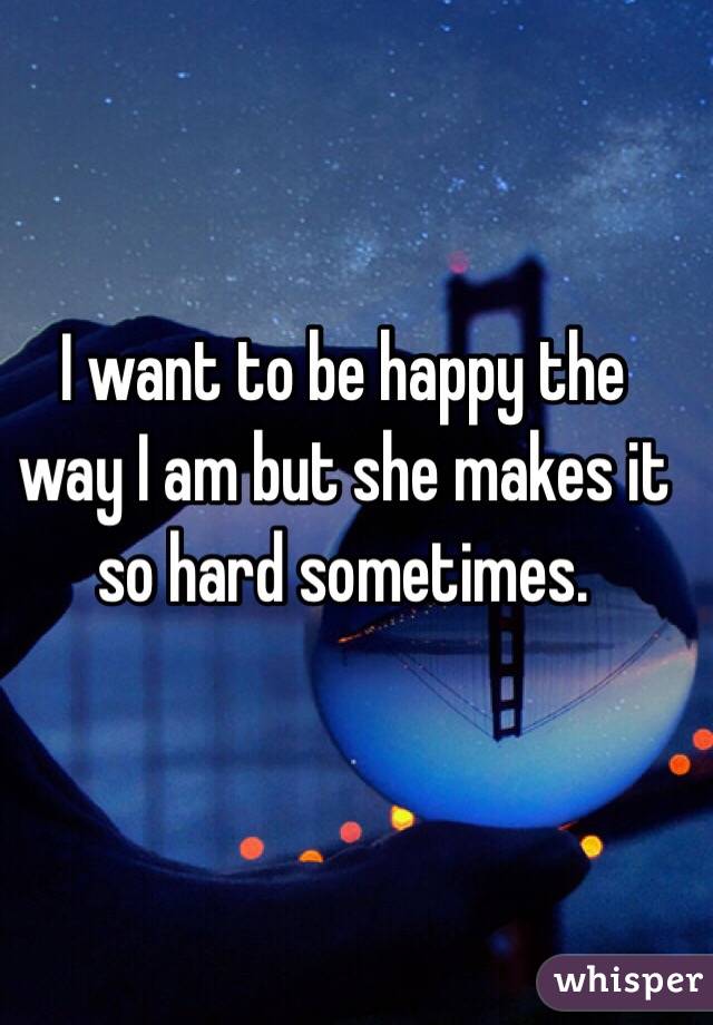 I want to be happy the way I am but she makes it so hard sometimes.