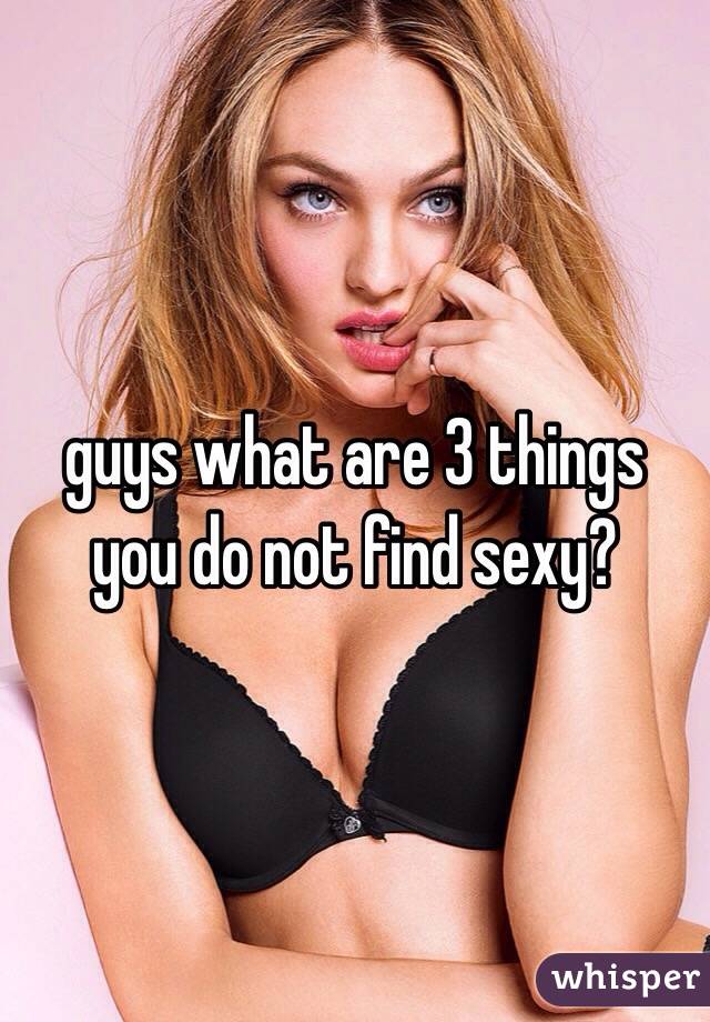 guys what are 3 things you do not find sexy?