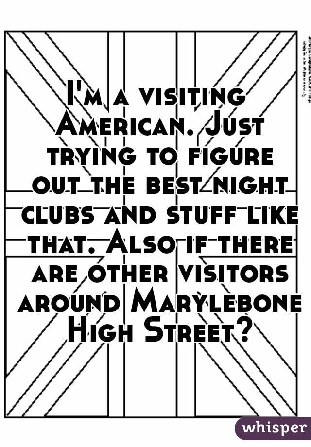 I'm a visiting American. Just trying to figure out the best night clubs and stuff like that. Also if there are other visitors around Marylebone High Street?
