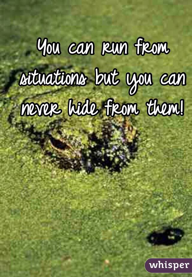 You can run from situations but you can never hide from them! 