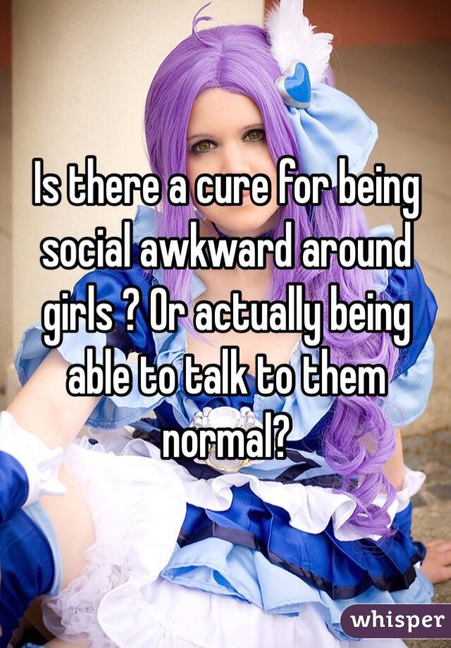 Is there a cure for being social awkward around girls ? Or actually being able to talk to them normal? 