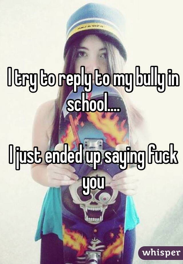 I try to reply to my bully in school.... 

I just ended up saying fuck you 