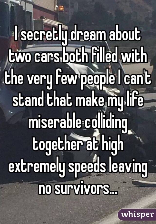 I secretly dream about two cars both filled with the very few people I can't stand that make my life miserable colliding together at high extremely speeds leaving no survivors... 