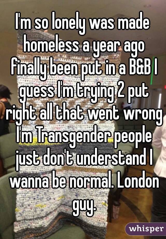 I'm so lonely was made homeless a year ago finally been put in a B&B I guess I'm trying 2 put right all that went wrong I'm Transgender people just don't understand I wanna be normal. London guy.