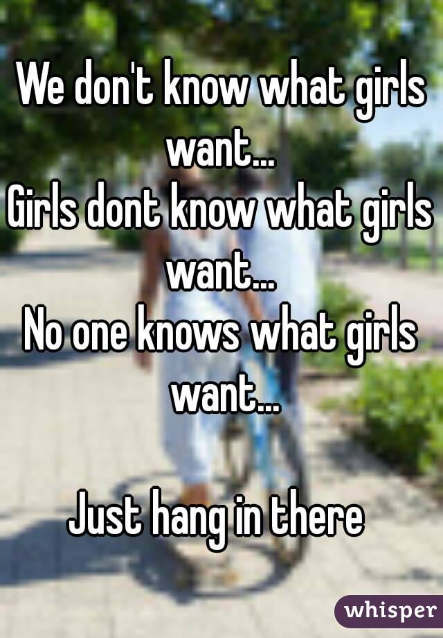 We don't know what girls want... 
Girls dont know what girls want... 
No one knows what girls want...

Just hang in there 
