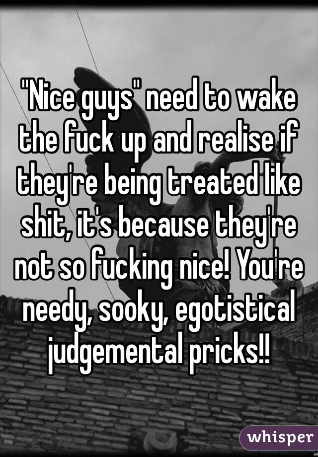 "Nice guys" need to wake the fuck up and realise if they're being treated like shit, it's because they're not so fucking nice! You're needy, sooky, egotistical judgemental pricks!! 