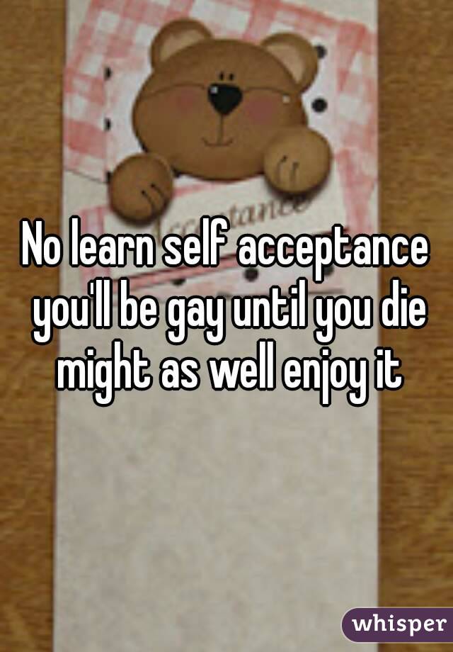No learn self acceptance you'll be gay until you die might as well enjoy it