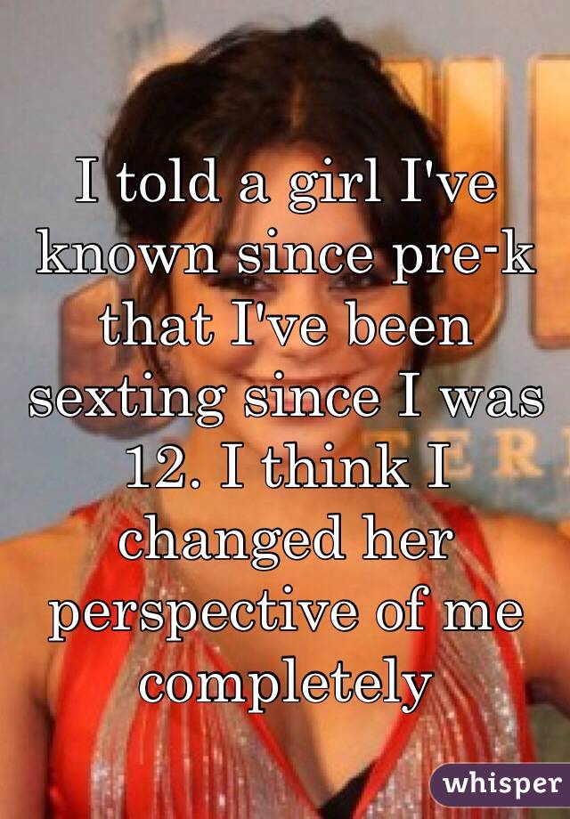 I told a girl I've known since pre-k that I've been sexting since I was 12. I think I changed her perspective of me completely 