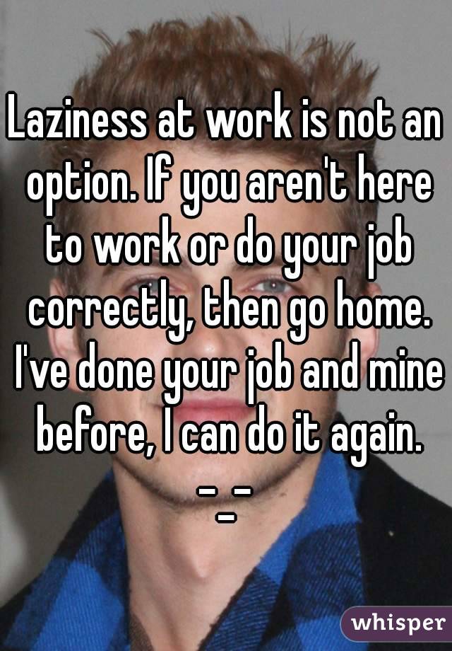 Laziness at work is not an option. If you aren't here to work or do your job correctly, then go home. I've done your job and mine before, I can do it again. -_- 