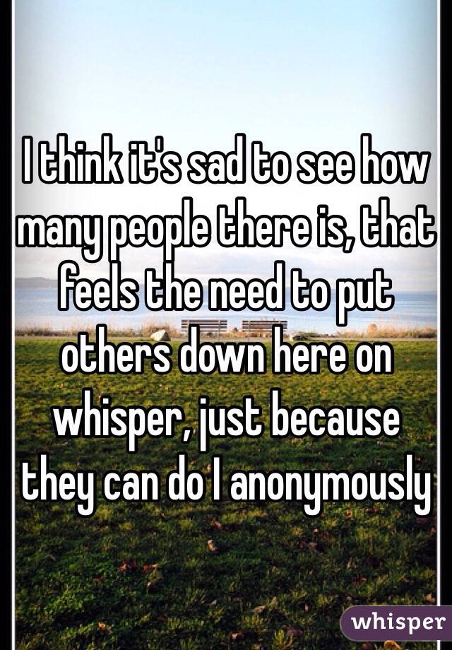 I think it's sad to see how many people there is, that feels the need to put others down here on whisper, just because they can do I anonymously 