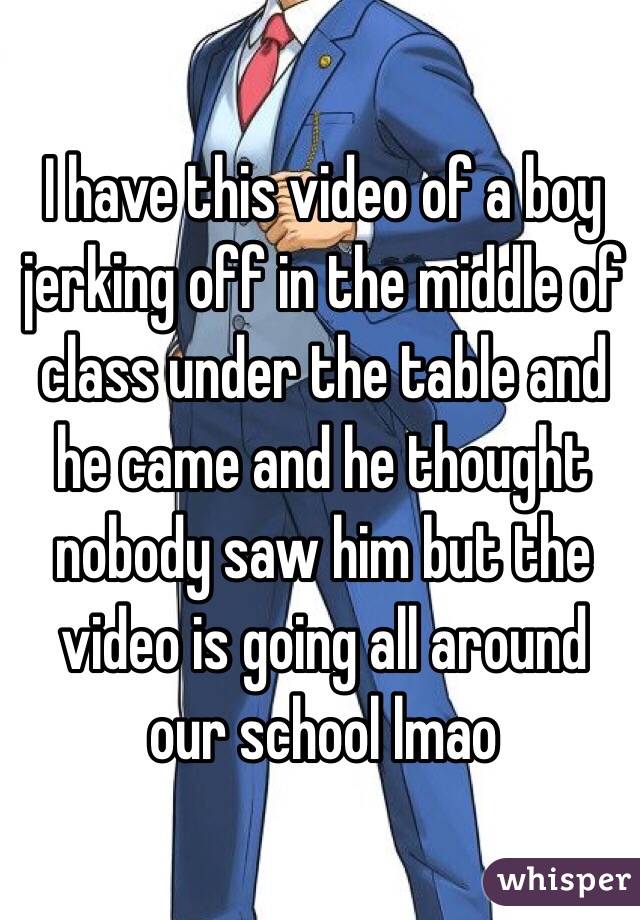 I have this video of a boy jerking off in the middle of class under the table and he came and he thought nobody saw him but the video is going all around our school lmao