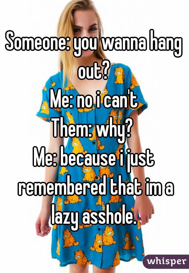 Someone: you wanna hang out? 
Me: no i can't
Them: why? 
Me: because i just remembered that im a lazy asshole. 