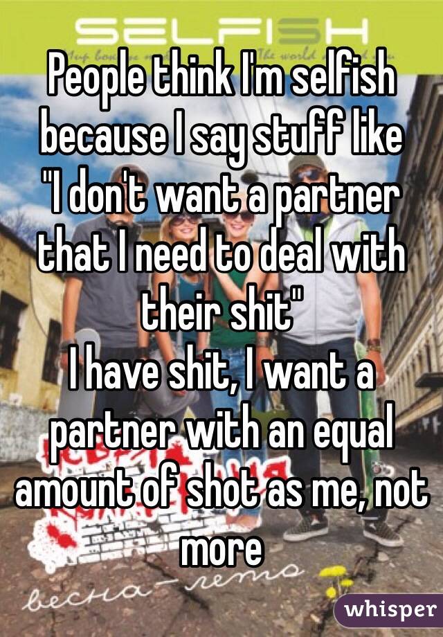 People think I'm selfish because I say stuff like 
"I don't want a partner that I need to deal with their shit"
I have shit, I want a partner with an equal amount of shot as me, not more