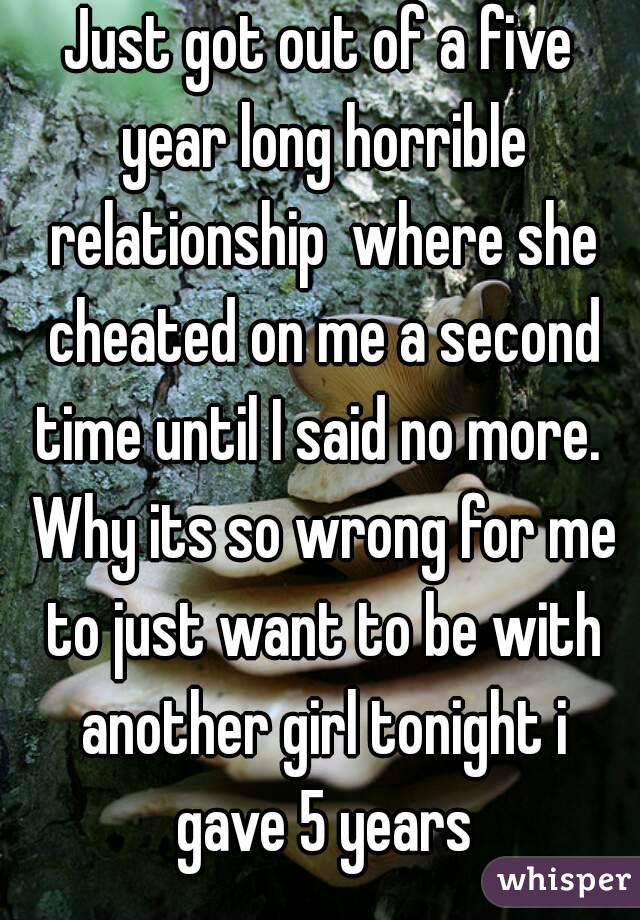 Just got out of a five year long horrible relationship  where she cheated on me a second time until I said no more.  Why its so wrong for me to just want to be with another girl tonight i gave 5 years